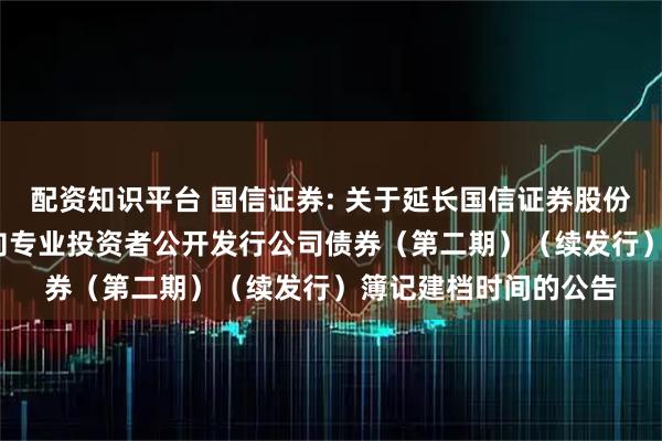 配资知识平台 国信证券: 关于延长国信证券股份有限公司2025年面向专业投资者公开发行公司债券（第二期）（续发行）簿记建档时间的公告