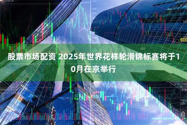股票市场配资 2025年世界花样轮滑锦标赛将于10月在京举行