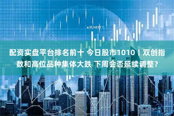 配资实盘平台排名前十 今日股市1010丨双创指数和高位品种集体大跌 下周会否延续调整？