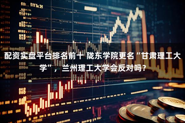 配资实盘平台排名前十 陇东学院更名“甘肃理工大学”，兰州理工大学会反对吗？